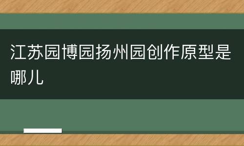 江苏园博园扬州园创作原型是哪儿