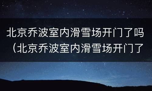 北京乔波室内滑雪场开门了吗（北京乔波室内滑雪场开门了吗今天）