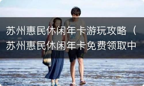 苏州惠民休闲年卡游玩攻略（苏州惠民休闲年卡免费领取中?你相信了吗?）