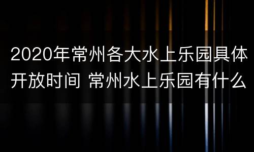 2020年常州各大水上乐园具体开放时间 常州水上乐园有什么项目