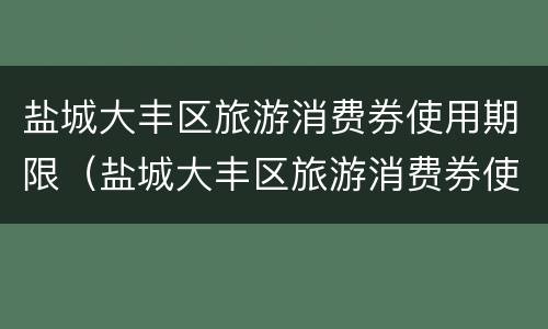 盐城大丰区旅游消费券使用期限（盐城大丰区旅游消费券使用期限是多少）
