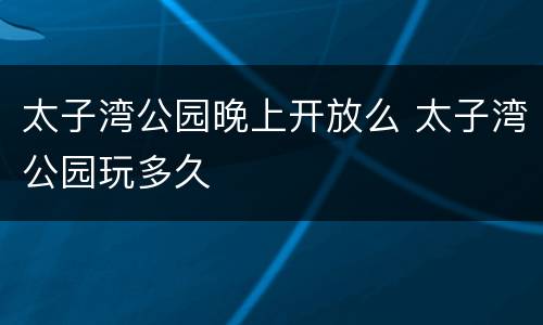 太子湾公园晚上开放么 太子湾公园玩多久