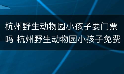 杭州野生动物园小孩子要门票吗 杭州野生动物园小孩子免费吗
