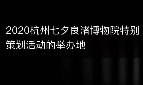 2020杭州七夕良渚博物院特别策划活动的举办地