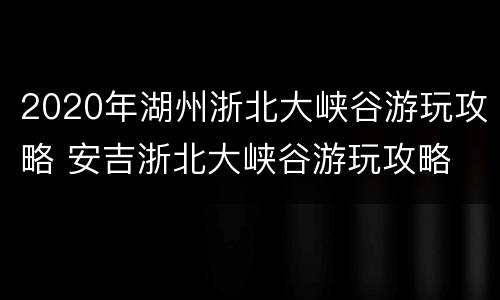 2020年湖州浙北大峡谷游玩攻略 安吉浙北大峡谷游玩攻略