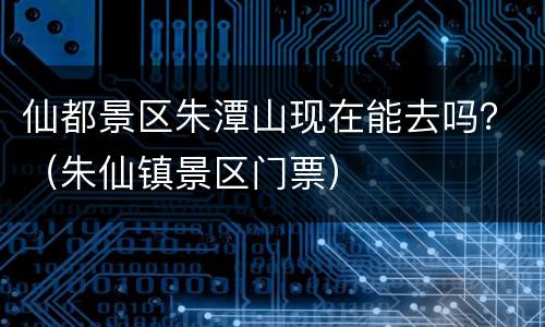 仙都景区朱潭山现在能去吗？（朱仙镇景区门票）