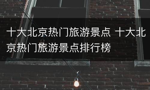 十大北京热门旅游景点 十大北京热门旅游景点排行榜