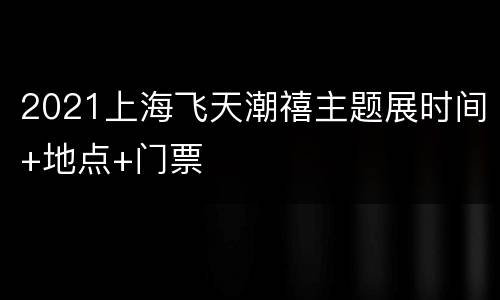 2021上海飞天潮禧主题展时间+地点+门票