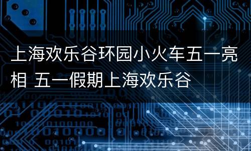 上海欢乐谷环园小火车五一亮相 五一假期上海欢乐谷