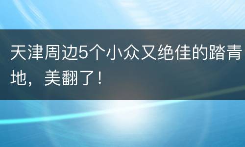 天津周边5个小众又绝佳的踏青地，美翻了！