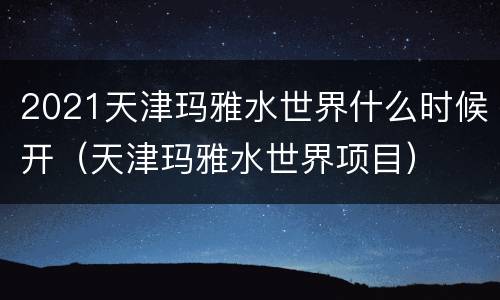2021天津玛雅水世界什么时候开（天津玛雅水世界项目）
