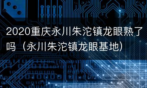 2020重庆永川朱沱镇龙眼熟了吗（永川朱沱镇龙眼基地）