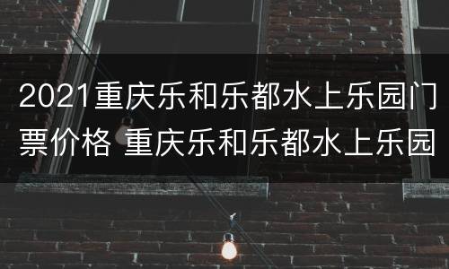 2021重庆乐和乐都水上乐园门票价格 重庆乐和乐都水上乐园开放时间