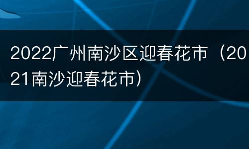 2022广州南沙区迎春花市（2021南沙迎春花市）