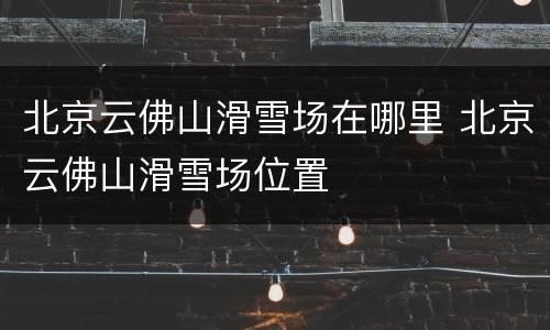 北京云佛山滑雪场在哪里 北京云佛山滑雪场位置