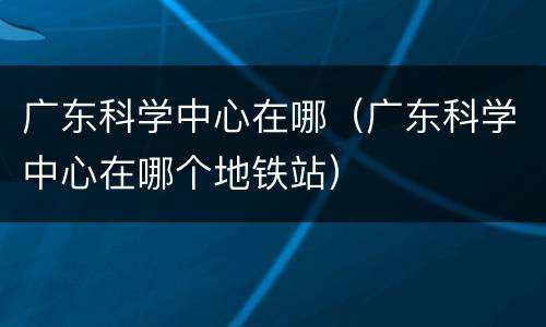广东科学中心在哪（广东科学中心在哪个地铁站）