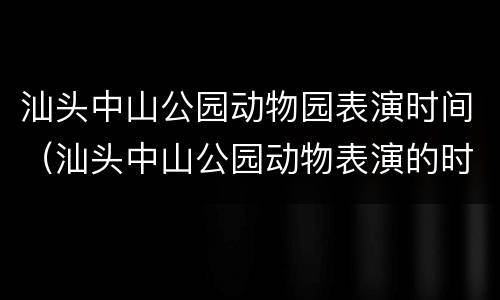汕头中山公园动物园表演时间（汕头中山公园动物表演的时间表）