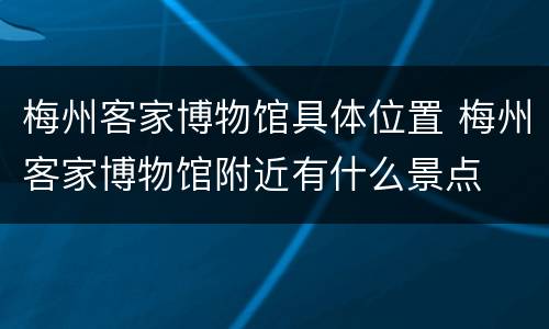 梅州客家博物馆具体位置 梅州客家博物馆附近有什么景点