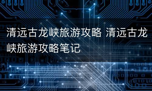 清远古龙峡旅游攻略 清远古龙峡旅游攻略笔记