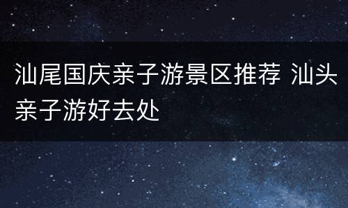 汕尾国庆亲子游景区推荐 汕头亲子游好去处
