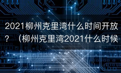 2021柳州克里湾什么时间开放？（柳州克里湾2021什么时候开业）