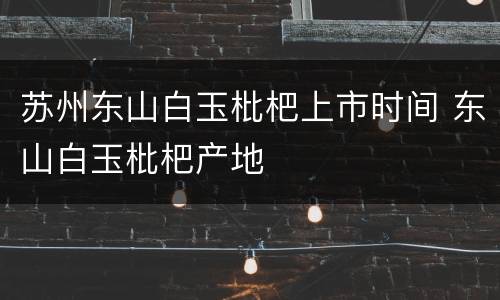 苏州东山白玉枇杷上市时间 东山白玉枇杷产地