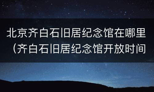 北京齐白石旧居纪念馆在哪里（齐白石旧居纪念馆开放时间）