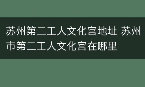 苏州第二工人文化宫地址 苏州市第二工人文化宫在哪里