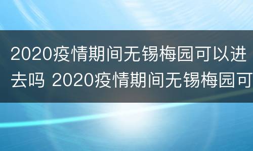 2020疫情期间无锡梅园可以进去吗 2020疫情期间无锡梅园可以进去吗现在