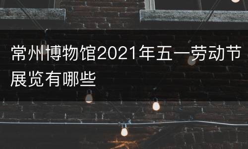 常州博物馆2021年五一劳动节展览有哪些