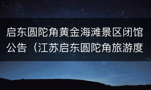 启东圆陀角黄金海滩景区闭馆公告（江苏启东圆陀角旅游度假区黄金海滩风景区）