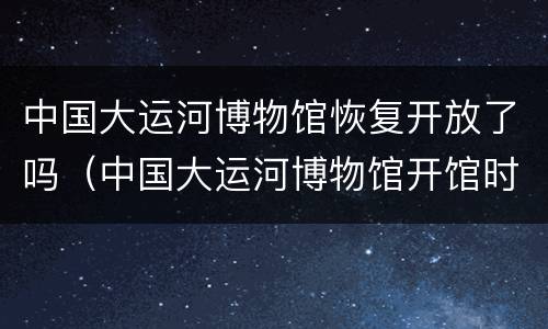 中国大运河博物馆恢复开放了吗（中国大运河博物馆开馆时间）
