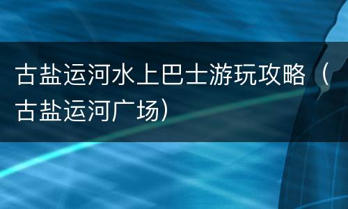 古盐运河水上巴士游玩攻略（古盐运河广场）