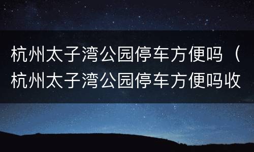 杭州太子湾公园停车方便吗（杭州太子湾公园停车方便吗收费吗）