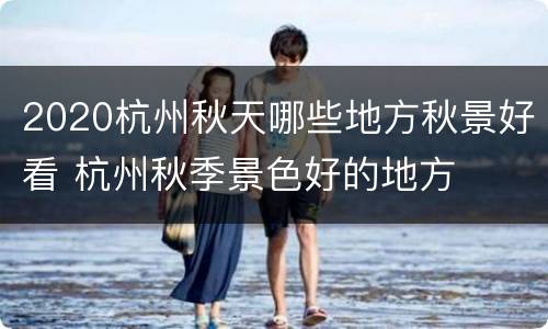 2020杭州秋天哪些地方秋景好看 杭州秋季景色好的地方