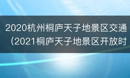2020杭州桐庐天子地景区交通（2021桐庐天子地景区开放时间）