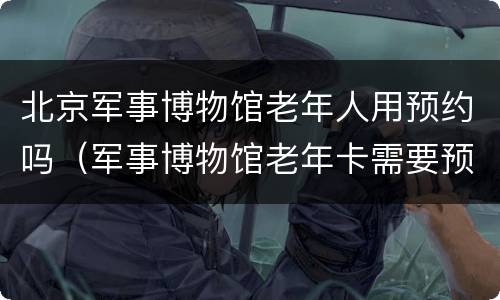 北京军事博物馆老年人用预约吗（军事博物馆老年卡需要预约吗）