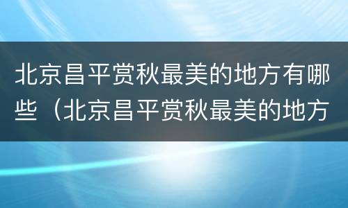 北京昌平赏秋最美的地方有哪些（北京昌平赏秋最美的地方有哪些景点）