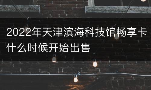 2022年天津滨海科技馆畅享卡什么时候开始出售