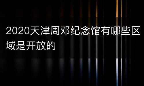 2020天津周邓纪念馆有哪些区域是开放的