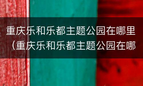 重庆乐和乐都主题公园在哪里（重庆乐和乐都主题公园在哪里?）