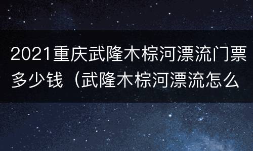 2021重庆武隆木棕河漂流门票多少钱（武隆木棕河漂流怎么样）