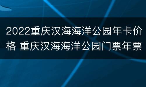 2022重庆汉海海洋公园年卡价格 重庆汉海海洋公园门票年票