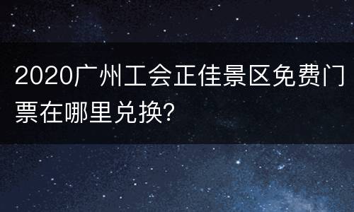 2020广州工会正佳景区免费门票在哪里兑换？