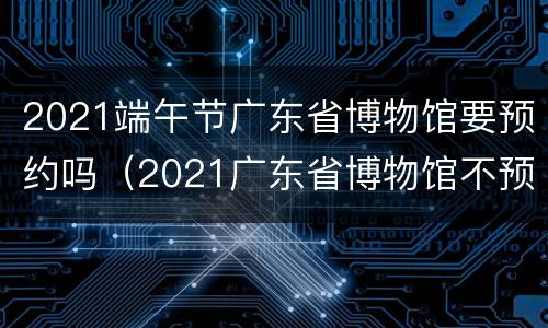 2021端午节广东省博物馆要预约吗（2021广东省博物馆不预约可以去吗）