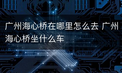 广州海心桥在哪里怎么去 广州海心桥坐什么车