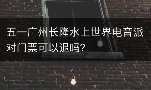五一广州长隆水上世界电音派对门票可以退吗？