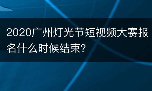 2020广州灯光节短视频大赛报名什么时候结束？