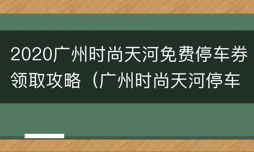 2020广州时尚天河免费停车券领取攻略（广州时尚天河停车场收费2021）