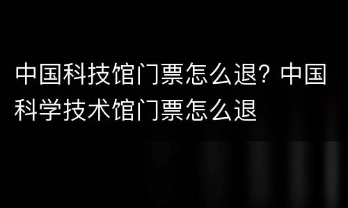 中国科技馆门票怎么退? 中国科学技术馆门票怎么退